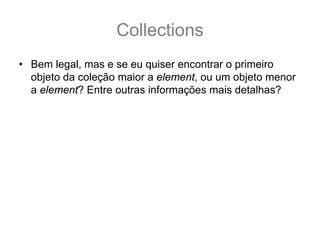 Collections
• Bem legal, mas e se eu quiser encontrar o primeiro
  objeto da coleção maior a element, ou um objeto menor
  a element? Entre outras informações mais detalhas?
 