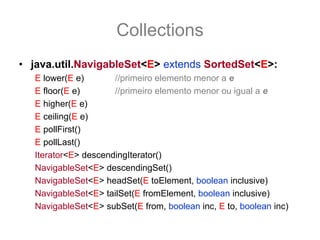 Collections
• java.util.NavigableSet<E> extends SortedSet<E>:
   E lower(E e)       //primeiro elemento menor a e
   E floor(E e)       //primeiro elemento menor ou igual a e
   E higher(E e)
   E ceiling(E e)
   E pollFirst()
   E pollLast()
   Iterator<E> descendingIterator()
   NavigableSet<E> descendingSet()
   NavigableSet<E> headSet(E toElement, boolean inclusive)
   NavigableSet<E> tailSet(E fromElement, boolean inclusive)
   NavigableSet<E> subSet(E from, boolean inc, E to, boolean inc)
 
