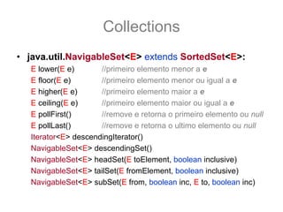 Collections
• java.util.NavigableSet<E> extends SortedSet<E>:
   E lower(E e)       //primeiro elemento menor a e
   E floor(E e)       //primeiro elemento menor ou igual a e
   E higher(E e)      //primeiro elemento maior a e
   E ceiling(E e)     //primeiro elemento maior ou igual a e
   E pollFirst()      //remove e retorna o primeiro elemento ou null
   E pollLast()       //remove e retorna o ultimo elemento ou null
   Iterator<E> descendingIterator()
   NavigableSet<E> descendingSet()
   NavigableSet<E> headSet(E toElement, boolean inclusive)
   NavigableSet<E> tailSet(E fromElement, boolean inclusive)
   NavigableSet<E> subSet(E from, boolean inc, E to, boolean inc)
 