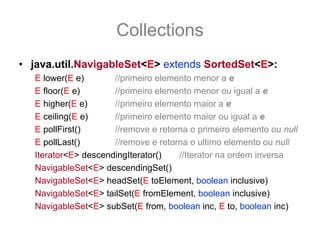 Collections
• java.util.NavigableSet<E> extends SortedSet<E>:
   E lower(E e)       //primeiro elemento menor a e
   E floor(E e)       //primeiro elemento menor ou igual a e
   E higher(E e)      //primeiro elemento maior a e
   E ceiling(E e)     //primeiro elemento maior ou igual a e
   E pollFirst()      //remove e retorna o primeiro elemento ou null
   E pollLast()       //remove e retorna o ultimo elemento ou null
   Iterator<E> descendingIterator()   //Iterator na ordem inversa
   NavigableSet<E> descendingSet()
   NavigableSet<E> headSet(E toElement, boolean inclusive)
   NavigableSet<E> tailSet(E fromElement, boolean inclusive)
   NavigableSet<E> subSet(E from, boolean inc, E to, boolean inc)
 