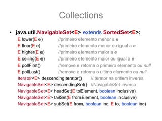 Collections
• java.util.NavigableSet<E> extends SortedSet<E>:
   E lower(E e)       //primeiro elemento menor a e
   E floor(E e)       //primeiro elemento menor ou igual a e
   E higher(E e)      //primeiro elemento maior a e
   E ceiling(E e)     //primeiro elemento maior ou igual a e
   E pollFirst()      //remove e retorna o primeiro elemento ou null
   E pollLast()       //remove e retorna o ultimo elemento ou null
   Iterator<E> descendingIterator()   //Iterator na ordem inversa
   NavigableSet<E> descendingSet() //NavigableSet inverso
   NavigableSet<E> headSet(E toElement, boolean inclusive)
   NavigableSet<E> tailSet(E fromElement, boolean inclusive)
   NavigableSet<E> subSet(E from, boolean inc, E to, boolean inc)
 