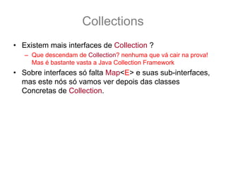 Collections
• Existem mais interfaces de Collection ?
   – Que descendam de Collection? nenhuma que vá cair na prova!
     Mas é bastante vasta a Java Collection Framework
• Sobre interfaces só falta Map<E> e suas sub-interfaces,
  mas este nós só vamos ver depois das classes
  Concretas de Collection.
 