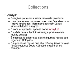 Collections
• Arrays:
  – Coleções pode ser a saída para este problema
  – Uma das formas de pensar nas coleções são como
    Arrays turbinadas, incrementadas com várias
    funcionalidades e regras.
  – É comum aprender apenas sobre ArrayList
  – E usá-la para substituir as arrays (porém existe
    muitas outras).
  – É necessário saber que existe algumas regras que
    regem as Coleções
  – E é por essas regras que são pré-requisitos para os
    nossos estudos sobre Collections que iremos
    começar.
 