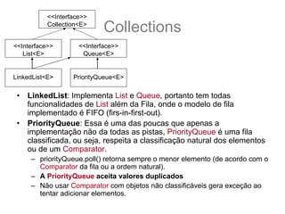 <<Interface>>
           Collection<E>
                             Collections
<<Interface>>        <<Interface>>
   List<E>            Queue<E>


 •
LinkedList<E>      PriorityQueue<E>

 •   LinkedList: Implementa List e Queue, portanto tem todas
     funcionalidades de List além da Fila, onde o modelo de fila
     implementado é FIFO (firs-in-first-out).
 •   PriorityQueue: Essa é uma das poucas que apenas a
     implementação não da todas as pistas, PriorityQueue é uma fila
     classificada, ou seja, respeita a classificação natural dos elementos
     ou de um Comparator.
      – priorityQueue.poll() retorna sempre o menor elemento (de acordo com o
        Comparator da fila ou a ordem natural).
      – A PriorityQueue aceita valores duplicados
      – Não usar Comparator com objetos não classificáveis gera exceção ao
        tentar adicionar elementos.
 