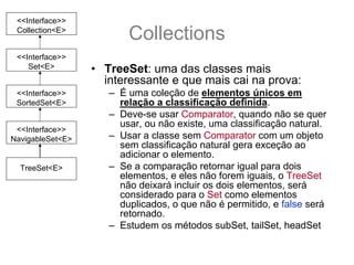 <<Interface>>
 Collection<E>
                         Collections
 <<Interface>>
    Set<E>        • TreeSet: uma das classes mais
                    interessante e que mais cai na prova:
 <<Interface>>       – É uma coleção de elementos únicos em
 SortedSet<E>          relação a classificação definida.
                     – Deve-se usar Comparator, quando não se quer
                       usar, ou não existe, uma classificação natural.
 <<Interface>>
NavigableSet<E>      – Usar a classe sem Comparator com um objeto
                       sem classificação natural gera exceção ao
                       adicionar o elemento.
  TreeSet<E>         – Se a comparação retornar igual para dois
                       elementos, e eles não forem iguais, o TreeSet
                       não deixará incluir os dois elementos, será
                       considerado para o Set como elementos
                       duplicados, o que não é permitido, e false será
                       retornado.
                     – Estudem os métodos subSet, tailSet, headSet
 
