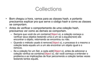Collections
•   Bom chegou a hora, vamos para as classes hash, e portanto
    precisamos explicar pra que serve o código hash e como as classes
    se comportam.
•   Antes de verificar o comportamento de uma coleção hash,
    precisamos ver como as demais se comportam.
    – Sempre que você da um contains(Object o), a coleção começa a
      verificar seus objetos testando uma a um se o.equals(next) ate
      encontrar o objeto, retornando se encontrou ou não.
    – Quando o método usado é remove(Object o), o processo é o mesmo a
      coleção testa equals um a um ate encontrar um objeto igual e o
      remove.
    – Se a coleção for um Set, a cada add(Object o), antes de adicionar a
      coleção verifica se contains(Object o), daí você começa a entender o
      problema e as implicações de ficar percorrendo a coleção tantas vezes
      testando tantos equals.
 