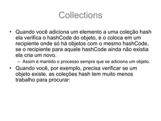 Collections
• Quando você adiciona um elemento a uma coleção hash
  ela verifica o hashCode do objeto, e o coloca em um
  recipiente onde só há objetos com o mesmo hashCode,
  se o recipiente para aquele hashCode ainda não existia
  ela cria um novo.
   – Assim é mantido o processo sempre que se adiciona um objeto.
• Quando você, por exemplo, precisa verificar se um
  objeto existe, as coleções hash tem muito menos
  trabalho para procurar:
   – primeiro elas verificam o código hash do objeto, e olha no
     recipiente daquele código
   – E então verifica um a um, apenas nesse recipiente, através de
     equals() para ver se há algum objeto que coiencidente.
 