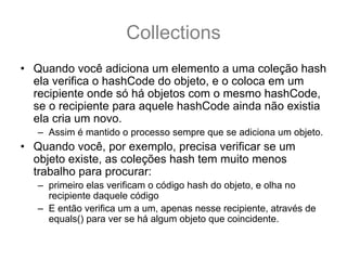 Collections
• Quando você adiciona um elemento a uma coleção hash
  ela verifica o hashCode do objeto, e o coloca em um
  recipiente onde só há objetos com o mesmo hashCode,
  se o recipiente para aquele hashCode ainda não existia
  ela cria um novo.
   – Assim é mantido o processo sempre que se adiciona um objeto.
• Quando você, por exemplo, precisa verificar se um
  objeto existe, as coleções hash tem muito menos
  trabalho para procurar:
   – primeiro elas verificam o código hash do objeto, e olha no
     recipiente daquele código
   – E então verifica um a um, apenas nesse recipiente, através de
     equals() para ver se há algum objeto que coincidente.
 