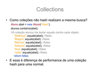 Collections
• Como coleções não hash realizam a mesma busca?
   Aluno abel = new Aluno(“Abel”);
   alunos.contains(abel);
   //A coleção alunos iria testar equals contra cada objeto:
      “Matheus”.equals(abel); //false
      “Magno”.equals(abel); //false
      “Marcos”.equals(abel); //false
      “Antonio”.equals(abel); //false
      “Ana”.equals(abel); //false
      “João”.equals(abel); //false
      return false;
• E essa é diferença de performance de uma coleção
  hash para uma normal.
 