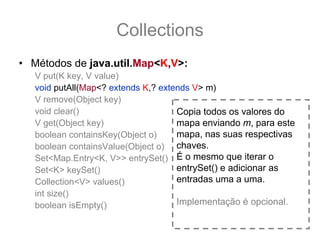 Collections
• Métodos de java.util.Map<K,V>:
   V put(K key, V value)
   void putAll(Map<? extends K,? extends V> m)
   V remove(Object key)
   void clear()                      Copia todos os valores do
   V get(Object key)                 mapa enviando m, para este
   boolean containsKey(Object o)     mapa, nas suas respectivas
   boolean containsValue(Object o) chaves.
   Set<Map.Entry<K, V>> entrySet() É o mesmo que iterar o
   Set<K> keySet()                   entrySet() e adicionar as
   Collection<V> values()            entradas uma a uma.
   int size()
   boolean isEmpty()                 Implementação é opcional.
 