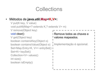 Collections
• Métodos de java.util.Map<K,V>:
   V put(K key, V value)
   void putAll(Map<? extends K,? extends V> m)
   V remove(Object key)
   void clear()                      Remove todos as chaves e
   V get(Object key)                 valores mapeados.
   boolean containsKey(Object o)
   boolean containsValue(Object o) Implementação é opcional.
   Set<Map.Entry<K, V>> entrySet()
   Set<K> keySet()
   Collection<V> values()
   int size()
   boolean isEmpty()
 