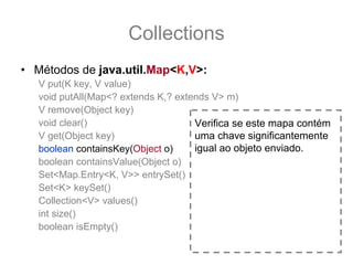 Collections
• Métodos de java.util.Map<K,V>:
   V put(K key, V value)
   void putAll(Map<? extends K,? extends V> m)
   V remove(Object key)
   void clear()                      Verifica se este mapa contém
   V get(Object key)                 uma chave significantemente
   boolean containsKey(Object o)     igual ao objeto enviado.
   boolean containsValue(Object o)
   Set<Map.Entry<K, V>> entrySet()
   Set<K> keySet()
   Collection<V> values()
   int size()
   boolean isEmpty()
 