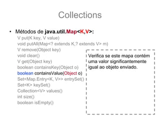 Collections
• Métodos de java.util.Map<K,V>:
   V put(K key, V value)
   void putAll(Map<? extends K,? extends V> m)
   V remove(Object key)
   void clear()                      Verifica se este mapa contém
   V get(Object key)                 uma valor significantemente
   boolean containsKey(Object o)     igual ao objeto enviado.
   boolean containsValue(Object o)
   Set<Map.Entry<K, V>> entrySet()
   Set<K> keySet()
   Collection<V> values()
   int size()
   boolean isEmpty()
 
