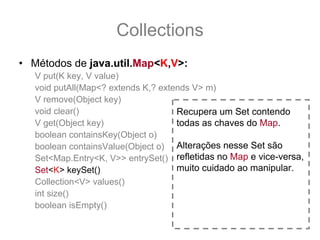 Collections
• Métodos de java.util.Map<K,V>:
   V put(K key, V value)
   void putAll(Map<? extends K,? extends V> m)
   V remove(Object key)
   void clear()                      Recupera um Set contendo
   V get(Object key)                 todas as chaves do Map.
   boolean containsKey(Object o)
   boolean containsValue(Object o) Alterações nesse Set são
   Set<Map.Entry<K, V>> entrySet() refletidas no Map e vice-versa,
   Set<K> keySet()                   muito cuidado ao manipular.
   Collection<V> values()
   int size()
   boolean isEmpty()
 
