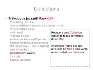 Collections
• Métodos de java.util.Map<K,V>:
   V put(K key, V value)
   void putAll(Map<? extends K,? extends V> m)
   V remove(Object key)
   void clear()                      Recupera uma Collection
   V get(Object key)                 contendo todos os valores
   boolean containsKey(Object o)     deste Map.
   boolean containsValue(Object o)
   Set<Map.Entry<K, V>> entrySet() Alterações nesse Set são
   Set<K> keySet()                   refletidas no Map e vice-versa,
   Collection<V> values()            muito cuidado ao manipular.
   int size()
   boolean isEmpty()
 