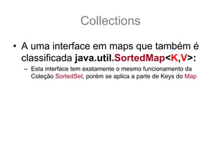 Collections
• A uma interface em maps que também é
  classificada java.util.SortedMap<K,V>:
  – Esta interface tem exatamente o mesmo funcionamento da
    Coleção SortedSet, porém se aplica a parte de Keys do Map
 