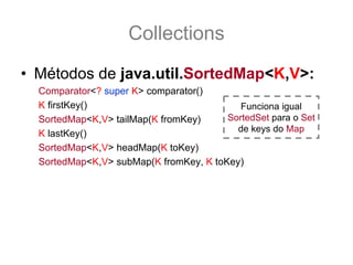 Collections
• Métodos de java.util.SortedMap<K,V>:
  Comparator<? super K> comparator()
  K firstKey()                             Funciona igual
  SortedMap<K,V> tailMap(K fromKey)     SortedSet para o Set
                                          de keys do Map
  K lastKey()
  SortedMap<K,V> headMap(K toKey)
  SortedMap<K,V> subMap(K fromKey, K toKey)
 