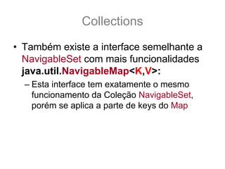 Collections
• Também existe a interface semelhante a
  NavigableSet com mais funcionalidades
  java.util.NavigableMap<K,V>:
  – Esta interface tem exatamente o mesmo
    funcionamento da Coleção NavigableSet,
    porém se aplica a parte de keys do Map
 