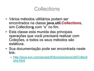 Collections
• Vários métodos utilitários podem ser
  encontrados na classe java.util.Collections,
  sim Collections com “s” no fim.
• Esta classe esta munida das principais
  operações que você precisará realizar com
  Coleções, e todos os seus métodos são
  estáticos.
• Sua documentação pode ser encontrada neste
  link:
  – http://java.sun.com/javase/6/docs/api/java/util/Collecti
    ons.html
 