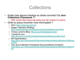 Collections
•   Existe mais alguma interface ou classe concreta? Da Java
    Collections Framework ??
    – SIM, existe! Mas essas são todas que são usadas no exame.
•   Onde eu posso encontrar mais informações ?
    – GUJ: http://www.guj.com.br/
    – Sergio Taborda’s Weblog:
      http://sergiotaborda.wordpress.com/java/colecoes-em-java/
    – Tomaz Lavieri’s Blog: http://java-i9se.blogspot.com/
    – Tutorial da sun:
      http://java.sun.com/docs/books/tutorial/collections/index.html
    – API Specification:
      http://java.sun.com/javase/6/docs/technotes/guides/collections/referenc
      e.html
    – The Java Collection Framework Documentations Contents:
      http://java.sun.com/javase/6/docs/technotes/guides/collections/index.ht
      ml
 