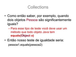 Collections
• Como então saber, por exemplo, quando
  dois objetos Pessoa são significantemente
  iguais?
  – Para esse tipo de teste você deve usar um
    método que todo objeto Java tem
    equals(Object o)
• Então nosso teste de igualdade seria:
  pessoa1.equals(pessoa2)
 