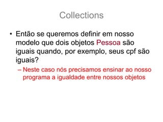 Collections
• Então se queremos definir em nosso
  modelo que dois objetos Pessoa são
  iguais quando, por exemplo, seus cpf são
  iguais?
  – Neste caso nós precisamos ensinar ao nosso
    programa a igualdade entre nossos objetos
 