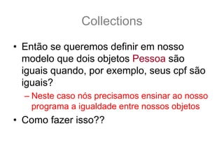 Collections
• Então se queremos definir em nosso
  modelo que dois objetos Pessoa são
  iguais quando, por exemplo, seus cpf são
  iguais?
  – Neste caso nós precisamos ensinar ao nosso
    programa a igualdade entre nossos objetos
• Como fazer isso??
 