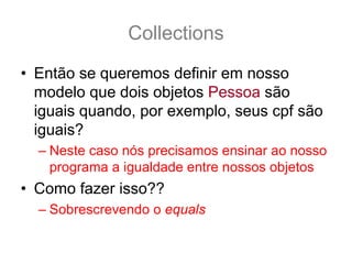 Collections
• Então se queremos definir em nosso
  modelo que dois objetos Pessoa são
  iguais quando, por exemplo, seus cpf são
  iguais?
  – Neste caso nós precisamos ensinar ao nosso
    programa a igualdade entre nossos objetos
• Como fazer isso??
  – Sobrescrevendo o equals
 