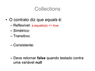 Collections
• O contrato diz que equals é:
  – Reflexível: a.equals(a) == true
  – Simétrico: a.equals(b) == b.equals(a)
  – Transitivo: se a.equals(b) && b.equals(c) == true .:.
                 a.equals(c) também é true.
  – Consistente: a.equals(b) deve retornar sempre true
    ou sempre falso, desde que nenhuma propriedade do
    do Objeto que faz parte do teste equals seja alterada.
  – Deve retornar false quando testado contra
    uma variável null
 