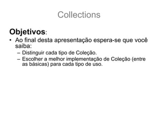 Collections
Objetivos:
• Ao final desta apresentação espera-se que você
  saiba:
  – Distinguir cada tipo de Coleção.
  – Escolher a melhor implementação de Coleção (entre
    as básicas) para cada tipo de uso.
  – Saber a diferença entre as Interfaces: Collection, Set,
    Queue, List, SortedSet, NavigableSet, Map,
    SortedMap e NavigableMap.
  – Conhecer as implementações básicas: ArrayList,
    Vector, LinkedList, PriorityQueue, TreeSet, HashSet,
    LinkedHashSet, TreeMap, HashMap e
    LinkedHashMap.
 