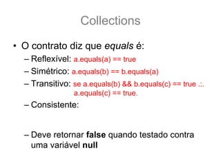 Collections
• O contrato diz que equals é:
  – Reflexível: a.equals(a) == true
  – Simétrico: a.equals(b) == b.equals(a)
  – Transitivo: se a.equals(b) && b.equals(c) == true .:.
                 a.equals(c) == true.
  – Consistente: a.equals(b) deve retornar sempre true
    ou sempre falso, desde que nenhuma propriedade do
    do Objeto que faz parte do teste equals seja alterada.
  – Deve retornar false quando testado contra
    uma variável null
 