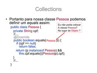 Collections
• Portanto para nossa classe Pessoa podemos
  definir um equals assim:    Eu não podia colocar
   public class Pessoa {              A classe Pessoa?
     private String cpf;              No lugar de Objeto ?
     //...
     @Override
     public boolean equals(Object p) {
                               Pessoa
        if (cpf == null)
           return false;
        return (p instanceof Pessoa) &&
           this.cpf.equals(((Pessoa)p).cpf);
     }
     //...
   }
 