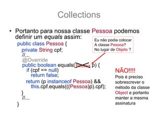 Collections
• Portanto para nossa classe Pessoa podemos
  definir um equals assim:    Eu não podia colocar
   public class Pessoa {              A classe Pessoa?
     private String cpf;              No lugar de Objeto ?
     //...
     @Override
     public boolean equals(Object p) {
                               Pessoa
        if (cpf == null)                         NÃO!!!!
           return false;                         Pois é preciso
        return (p instanceof Pessoa) &&          sobrescrever o
           this.cpf.equals(((Pessoa)p).cpf);     método da classe
     }                                           Object e portanto
     //...                                       manter a mesma
   }                                             assinatura
 