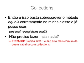 Collections
• Então é isso basta sobrescrever o método
  equals corretamente na minha classe e já
  posso usar:
  pessoa1.equals(pessoa2)
• Não preciso fazer mais nada?
  – ERRADO! Precisa sim! E é ai o erro mais comum de
    quem trabalha com collections
 