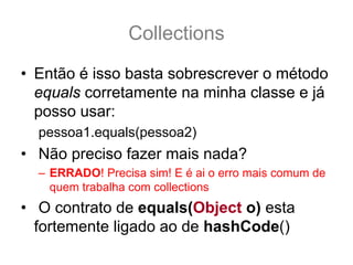 Collections
• Então é isso basta sobrescrever o método
  equals corretamente na minha classe e já
  posso usar:
  pessoa1.equals(pessoa2)
• Não preciso fazer mais nada?
  – ERRADO! Precisa sim! E é ai o erro mais comum de
    quem trabalha com collections
• O contrato de equals(Object o) esta
  fortemente ligado ao de hashCode()
 