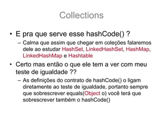 Collections
• E pra que serve esse hashCode() ?
  – Calma que assim que chegar em coleções falaremos
    dele ao estudar HashSet, LinkedHashSet, HashMap,
    LinkedHashMap e Hashtable
• Certo mas então o que ele tem a ver com meu
  teste de igualdade ??
  – As definições do contrato de hashCode() o ligam
    diretamente ao teste de igualdade, portanto sempre
    que sobrescrever equals(Object o) você terá que
    sobrescrever também o hashCode()
 