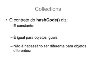 Collections
• O contrato do hashCode() diz:
  – É constante: qualquer chamada a hashCode() deve sempre
    retornar o mesmo interiro, desde que as propriedade usadas no
    teste equals(Object o) não sejam alteradas.
  – É igual para objetos iguais: a.equals(b) == true .:.
    a.hashCode() == b.hashCode()
  – Não é necessário ser diferente para objetos
    diferentes: ou seja, se a.equals(b) == false .:. a.hashCode()
    == b.hashCode() || hashCode() != b.hashCode()
 