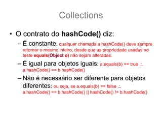 Collections
• O contrato do hashCode() diz:
  – É constante: qualquer chamada a hashCode() deve sempre
    retornar o mesmo inteiro, desde que as propriedade usadas no
    teste equals(Object o) não sejam alteradas.
  – É igual para objetos iguais: a.equals(b) == true .:.
    a.hashCode() == b.hashCode()
  – Não é necessário ser diferente para objetos
    diferentes: ou seja, se a.equals(b) == false .:.
    a.hashCode() == b.hashCode() || hashCode() != b.hashCode()
 