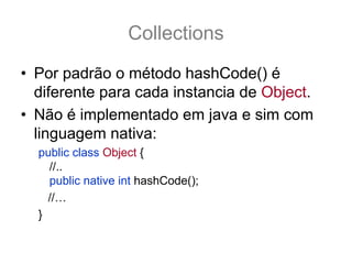 Collections
• Por padrão o método hashCode() é
  diferente para cada instancia de Object.
• Não é implementado em java e sim com
  linguagem nativa:
  public class Object {
    //..
    public native int hashCode();
    //…
  }
 