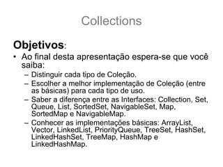 Collections
Objetivos:
• Ao final desta apresentação espera-se que você
  saiba:
  – Distinguir cada tipo de Coleção.
  – Escolher a melhor implementação de Coleção (entre
    as básicas) para cada tipo de uso.
  – Saber a diferença entre as Interfaces: Collection, Set,
    Queue, List, SortedSet, NavigableSet, Map,
    SortedMap e NavigableMap.
  – Conhecer as implementações básicas: ArrayList,
    Vector, LinkedList, PriorityQueue, TreeSet, HashSet,
    LinkedHashSet, TreeMap, HashMap e
    LinkedHashMap.
 