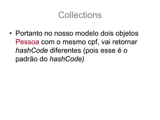 Collections
• Portanto no nosso modelo dois objetos
  Pessoa com o mesmo cpf, vai retornar
  hashCode diferentes (pois esse é o
  padrão do hashCode)
• Isto fere o contrato de hashCode, pois:
  pessoa1.equals(pessoa2) == true
  pessoa1.hashCode() != pessoa2.hashCode()
 