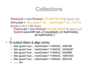 Collections
   Pessoa p1 = new Pessoa("123.456.789-00"); //igual a p2
   String text = "São iguais? %b ... hashCodes? %d , %d n";
   for (int i = 0; i < 30; i++) {
      Pessoa p2 = new Pessoa("123.456.789-00"); //igual a p1
      System.out.printf( text, p1.equals(p2), p1.hashCode(),
                            p2.hashCode() );
   }
• O output disso é algo como:
   –   São iguais? true ... hashCodes? 11394033 , 4384790
   –   São iguais? true ... hashCodes? 11394033 , 24355087
   –   São iguais? true ... hashCodes? 11394033 , 5442986
   –   São iguais? true ... hashCodes? 11394033 , 10891203
   –   São iguais? true ... hashCodes? 11394033 , 9023134
   –   ....... etc
 