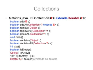Collections
• Métodos java.util.Collection<E> extends Iterable<E>:
   boolean add(E e)
   boolean addAll(Collection<? extends E> c)
   boolean remove(Object o)
   boolean removeAll(Collection<?> c)
   boolean retainAll(Collection<?> c)
   void clear()
   boolean contains(Object o)
   boolean containsAll(Collection<?> c)
   int size()
   boolean isEmpty()
   Object[] toArray()
   <T> T[] toArray(T[] a)
   Iterator<E> iterator() //método de Iterable
 