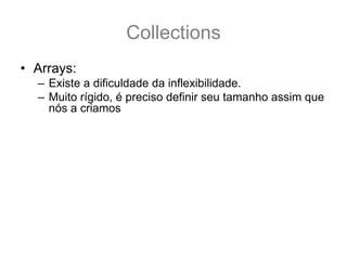 Collections
• Arrays:
  – Existe a dificuldade da inflexibilidade.
  – Muito rígido, é preciso definir seu tamanho assim que
    nós a criamos
  – Object[] minhaArray = new Object[10];
  – E se eu precisar agora de 20 lugares ? Como
    aumentar o tamanho e manter os 10 originais ?
  – Object[] novaArray = new Object[20];
  – System.arraycopy(minhaArray,0,novaArray,0,10);
  – Como facilitar isto?
  – Como usar o conceito de array ? Porém com um
    pouco mais de flexibilidade?
 