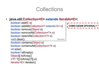 Collections
• java.util.Collection<E> extends Iterable<E>:
   boolean add(E e)
   boolean addAll(Collection<? extends E> c)       COMO ASSIM OPCIONAL?
   boolean remove(Object o)
   boolean removeAll(Collection<?> c)
   boolean retainAll(Collection<?> c)
   void clear()                         Opcional

   boolean contains(Object o)
   boolean containsAll(Collection<?> c)
   int size()
   boolean isEmpty()
   Object[] toArray()
   <T> T[] toArray(T[] a)
   Iterator<E> iterator()
 