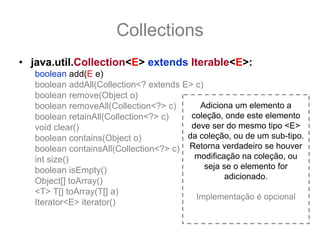 Collections
• java.util.Collection<E> extends Iterable<E>:
   boolean add(E e)
   boolean addAll(Collection<? extends E> c)
   boolean remove(Object o)
   boolean removeAll(Collection<?> c)      Adiciona um elemento a
   boolean retainAll(Collection<?> c)    coleção, onde este elemento
   void clear()                          deve ser do mesmo tipo <E>
   boolean contains(Object o)           da coleção, ou de um sub-tipo.
   boolean containsAll(Collection<?> c) Retorna verdadeiro se houver
   int size()                             modificação na coleção, ou
   boolean isEmpty()                         seja se o elemento for
                                                  adicionado.
   Object[] toArray()
   <T> T[] toArray(T[] a)
                                          Implementação é opcional
   Iterator<E> iterator()
 