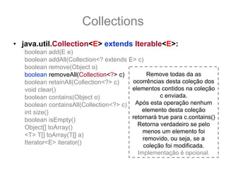 Collections
• java.util.Collection<E> extends Iterable<E>:
   boolean add(E e)
   boolean addAll(Collection<? extends E> c)
   boolean remove(Object o)
   boolean removeAll(Collection<?> c)         Remove todas da as
   boolean retainAll(Collection<?> c)   ocorrências desta coleção dos
   void clear()                         elementos contidos na coleção
   boolean contains(Object o)                      c enviada.
   boolean containsAll(Collection<?> c) Após esta operação nenhum
   int size()                               elemento desta coleção
   boolean isEmpty()                    retornará true para c.contains()
                                          Retorna verdadeiro se pelo
   Object[] toArray()
                                            menos um elemento foi
   <T> T[] toArray(T[] a)
                                            removido, ou seja, se a
   Iterator<E> iterator()
                                            coleção foi modificada.
                                          Implementação é opcional.
 