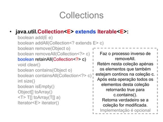 Collections
• java.util.Collection<E> extends Iterable<E>:
   boolean add(E e)
   boolean addAll(Collection<? extends E> c)
   boolean remove(Object o)
   boolean removeAll(Collection<?> c)     Faz o processo inverso de
   boolean retainAll(Collection<?> c)              removeAll.
   void clear()                          Retém nesta coleção apénas
   boolean contains(Object o)             os elementos que também
   boolean containsAll(Collection<?> c) estejam continos na coleção c.
   int size()                            Após esta operação todos os
   boolean isEmpty()                       elementos desta coleção
                                              retornarão true para
   Object[] toArray()
                                                  c.contains().
   <T> T[] toArray(T[] a)
                                           Retorna verdadeiro se a
   Iterator<E> iterator()
                                            coleção for modificada.
                                          Implementação é opcional
 