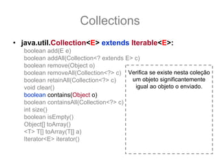 Collections
• java.util.Collection<E> extends Iterable<E>:
   boolean add(E e)
   boolean addAll(Collection<? extends E> c)
   boolean remove(Object o)
   boolean removeAll(Collection<?> c) Verifica se existe nesta coleção
   boolean retainAll(Collection<?> c)    um objeto significantemente
   void clear()                           igual ao objeto o enviado.
   boolean contains(Object o)
   boolean containsAll(Collection<?> c)
   int size()
   boolean isEmpty()
   Object[] toArray()
   <T> T[] toArray(T[] a)
   Iterator<E> iterator()
 