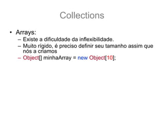 Collections
• Arrays:
  – Existe a dificuldade da inflexibilidade.
  – Muito rígido, é preciso definir seu tamanho assim que
    nós a criamos
  – Object[] minhaArray = new Object[10];
  – E se eu precisar agora de 20 lugares ? Como
    aumentar o tamanho e manter os 10 originais ?
  – Object[] novaArray = new Object[20];
  – System.arraycopy(minhaArray,0,novaArray,0,10);
  – Como facilitar isto?
  – Como usar o conceito de array ? Porém com um
    pouco mais de flexibilidade?
 